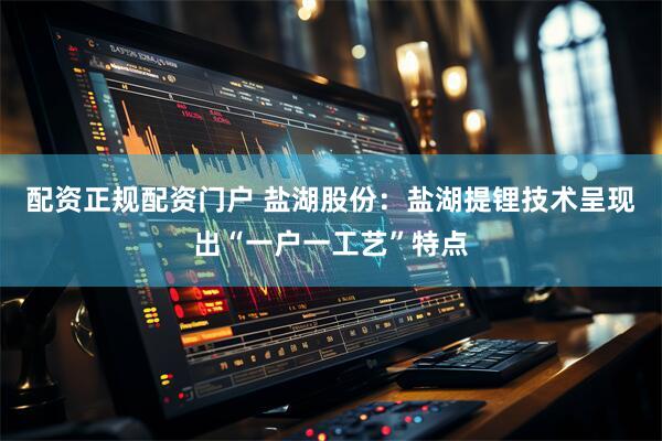 配资正规配资门户 盐湖股份：盐湖提锂技术呈现出“一户一工艺”特点