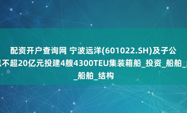 配资开户查询网 宁波远洋(601022.SH)及子公司拟不超20亿元投建4艘4300TEU集装箱船_投资_船舶_结构
