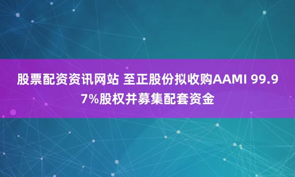 股票配资资讯网站 至正股份拟收购AAMI 99.97%股权并募集配套资金