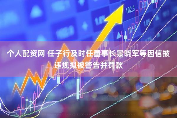 个人配资网 任子行及时任董事长景晓军等因信披违规拟被警告并罚款
