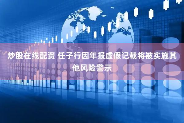 炒股在线配资 任子行因年报虚假记载将被实施其他风险警示