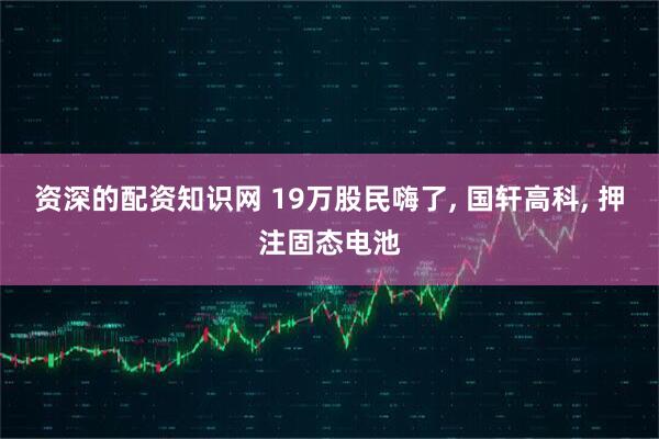 资深的配资知识网 19万股民嗨了, 国轩高科, 押注固态电池