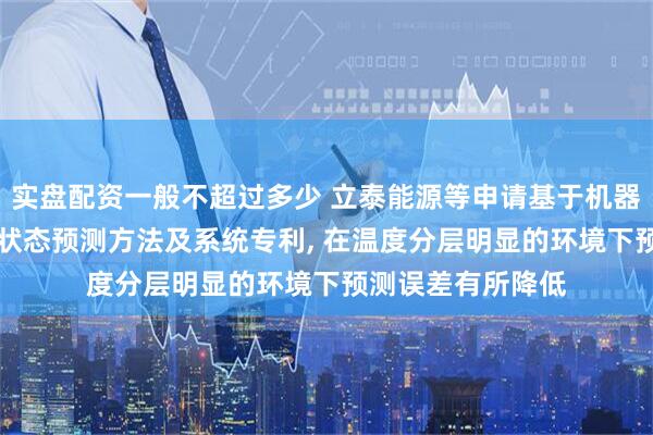 实盘配资一般不超过多少 立泰能源等申请基于机器学习的船用BMS状态预测方法及系统专利, 在温度分层明显的环境下预测误差有所降低