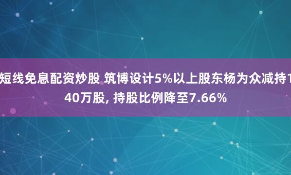 短线免息配资炒股 筑博设计5%以上股东杨为众减持140万股, 持股比例降至7.66%