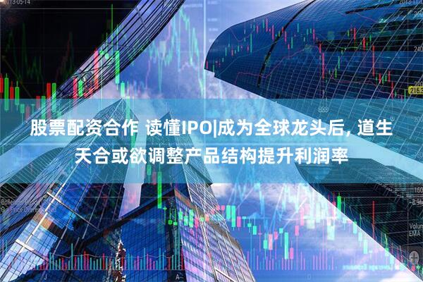 股票配资合作 读懂IPO|成为全球龙头后, 道生天合或欲调整产品结构提升利润率