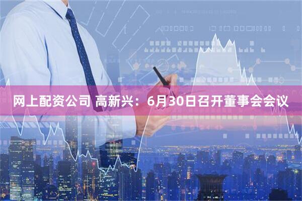 网上配资公司 高新兴：6月30日召开董事会会议
