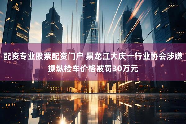 配资专业股票配资门户 黑龙江大庆一行业协会涉嫌操纵检车价格被罚30万元