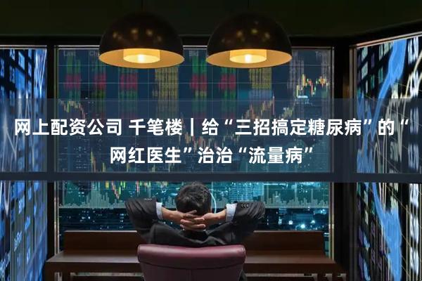 网上配资公司 千笔楼｜给“三招搞定糖尿病”的“网红医生”治治“流量病”