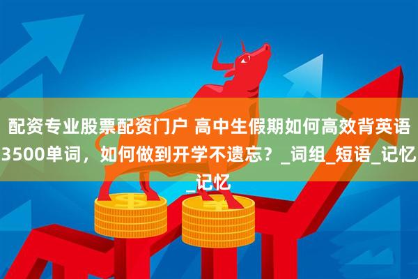 配资专业股票配资门户 高中生假期如何高效背英语3500单词，如何做到开学不遗忘？_词组_短语_记忆
