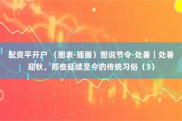 配资平开户 （图表·插画）图说节令·处暑｜处暑迎秋，那些延续至今的传统习俗（3）