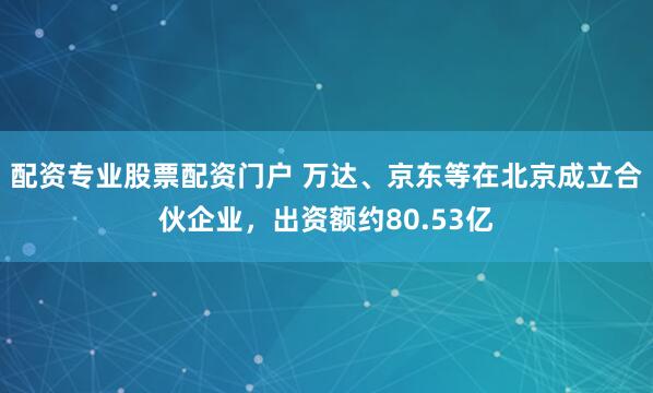 配资专业股票配资门户 万达、京东等在北京成立合伙企业，出资额约80.53亿
