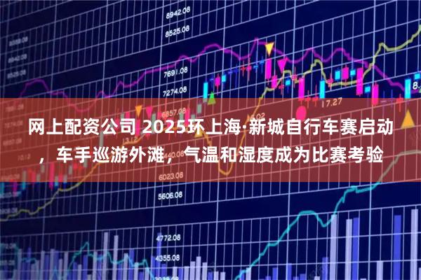 网上配资公司 2025环上海·新城自行车赛启动，车手巡游外滩，气温和湿度成为比赛考验