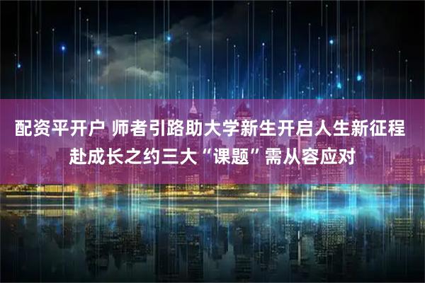 配资平开户 师者引路助大学新生开启人生新征程 赴成长之约三大“课题”需从容应对