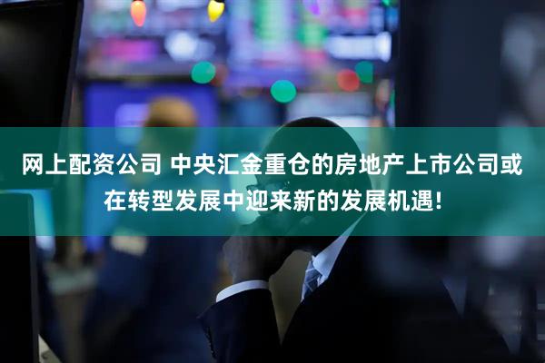 网上配资公司 中央汇金重仓的房地产上市公司或在转型发展中迎来新的发展机遇!