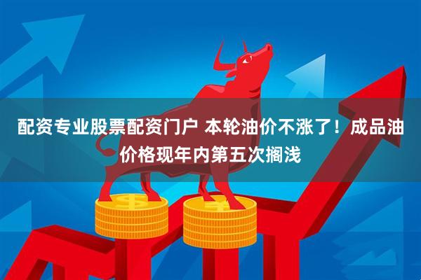 配资专业股票配资门户 本轮油价不涨了！成品油价格现年内第五次搁浅