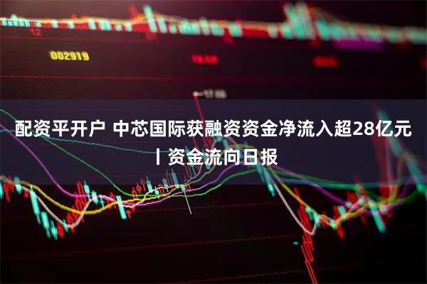 配资平开户 中芯国际获融资资金净流入超28亿元丨资金流向日报