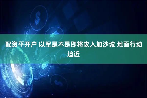 配资平开户 以军是不是即将攻入加沙城 地面行动迫近