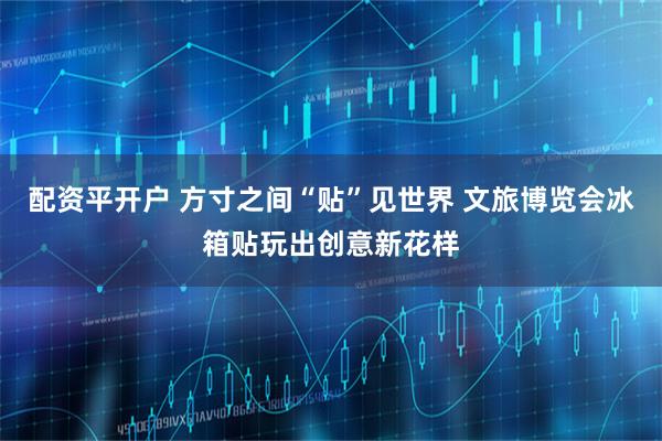 配资平开户 方寸之间“贴”见世界 文旅博览会冰箱贴玩出创意新花样