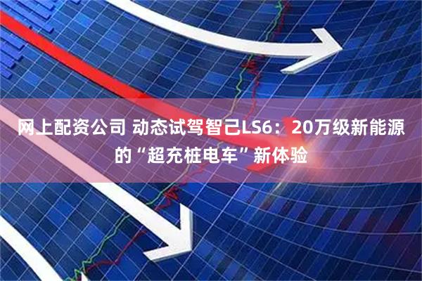 网上配资公司 动态试驾智己LS6：20万级新能源的“超充桩电车”新体验