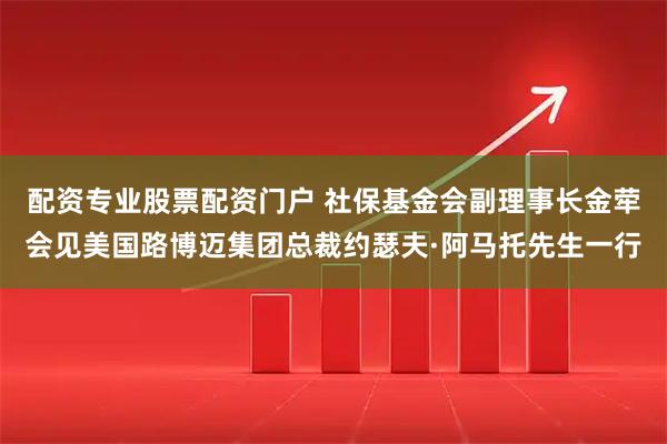 配资专业股票配资门户 社保基金会副理事长金荦会见美国路博迈集团总裁约瑟夫·阿马托先生一行