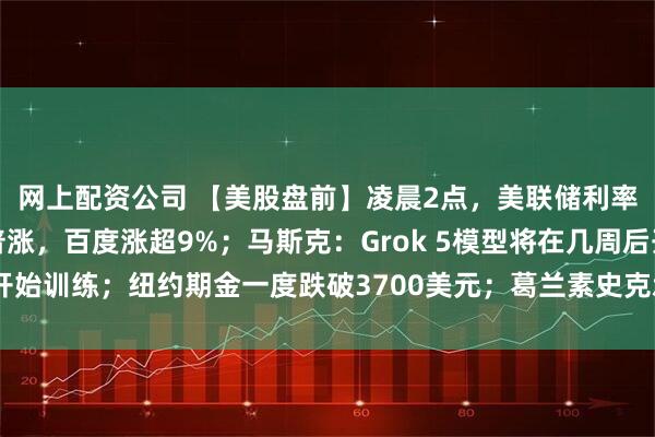 网上配资公司 【美股盘前】凌晨2点，美联储利率决议将公布！中概股普涨，百度涨超9%；马斯克：Grok 5模型将在几周后开始训练；纽约期金一度跌破3700美元；葛兰素史克承诺在美投资300亿美元