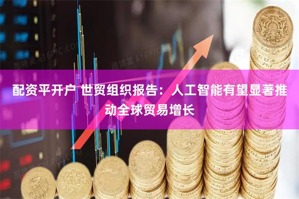 配资平开户 世贸组织报告：人工智能有望显著推动全球贸易增长