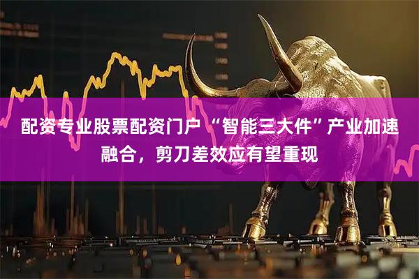 配资专业股票配资门户 “智能三大件”产业加速融合，剪刀差效应有望重现