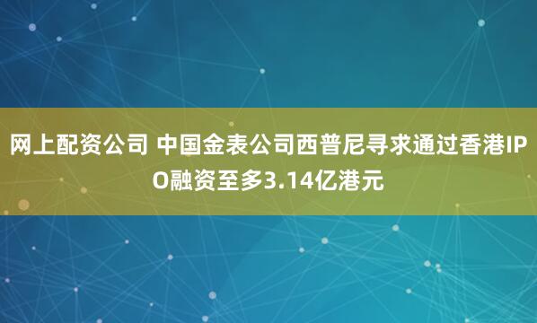 网上配资公司 中国金表公司西普尼寻求通过香港IPO融资至多3.14亿港元
