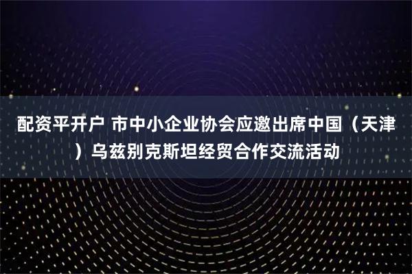 配资平开户 市中小企业协会应邀出席中国（天津）乌兹别克斯坦经贸合作交流活动