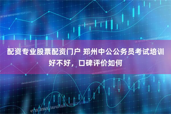 配资专业股票配资门户 郑州中公公务员考试培训好不好，口碑评价如何